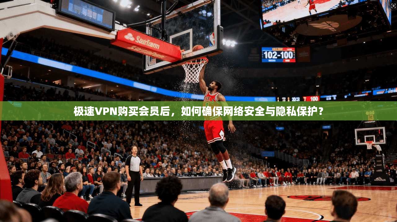 极速VPN购买会员后，如何确保网络安全与隐私保护？