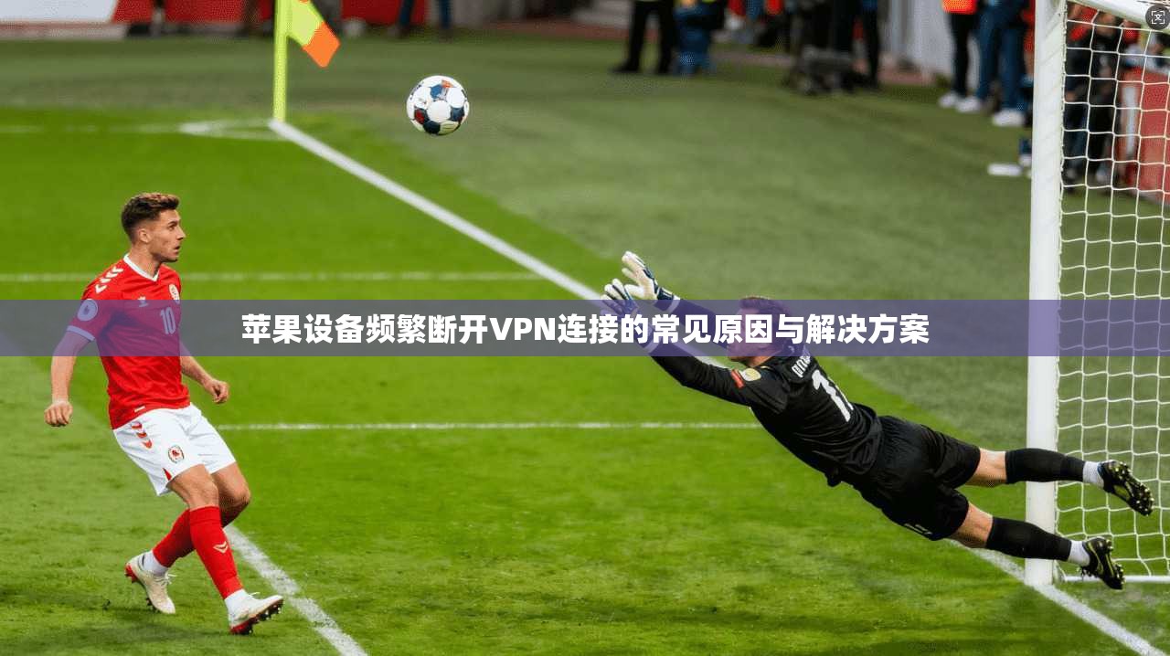 苹果设备频繁断开VPN连接的常见原因与解决方案