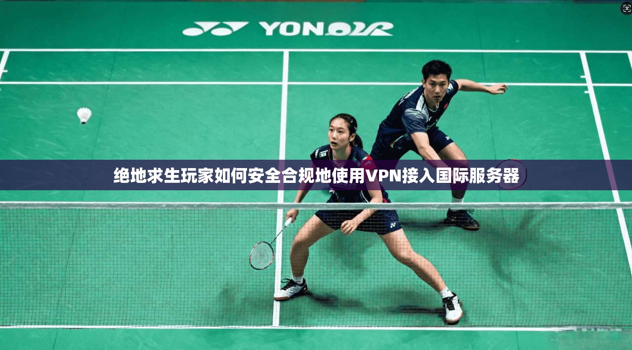 绝地求生玩家如何安全合规地使用VPN接入国际服务器