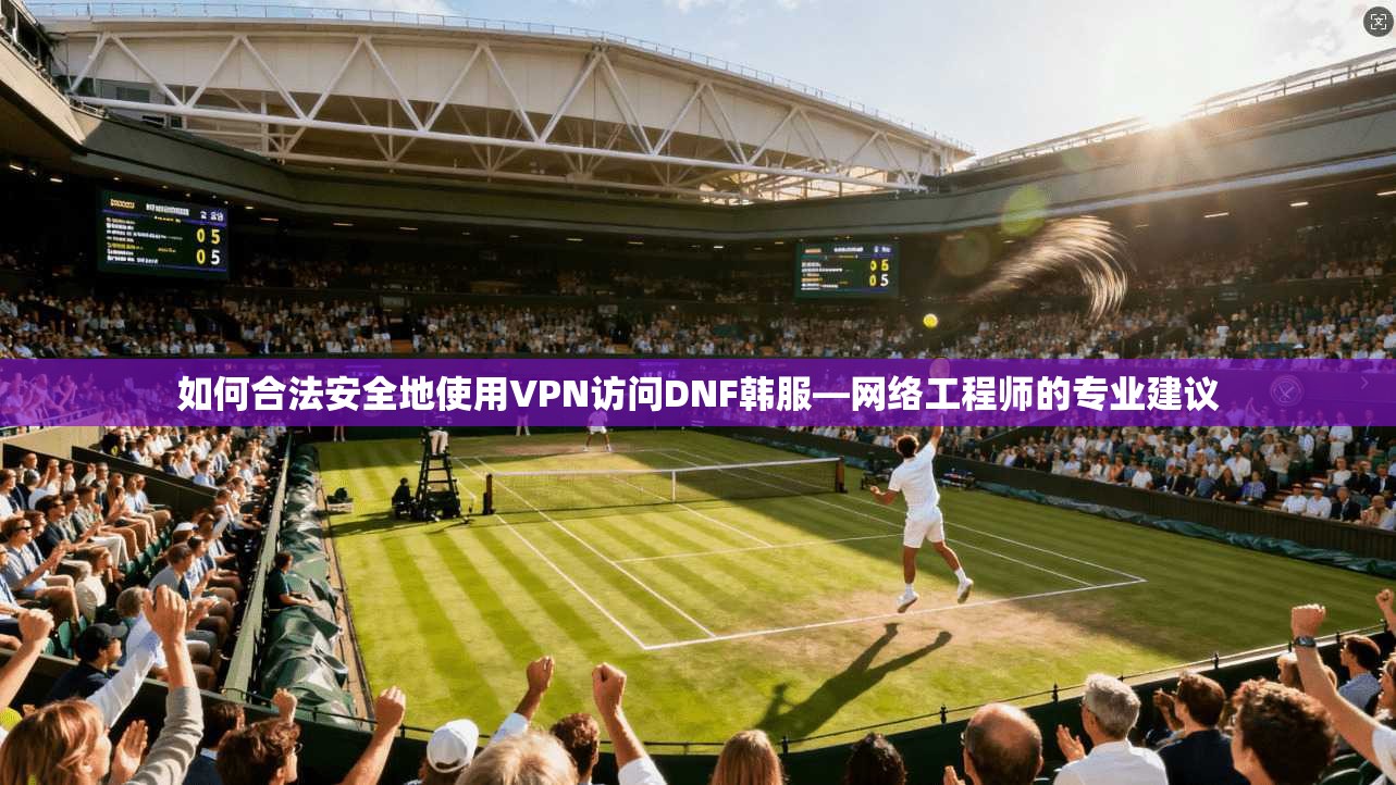 如何合法安全地使用VPN访问DNF韩服—网络工程师的专业建议