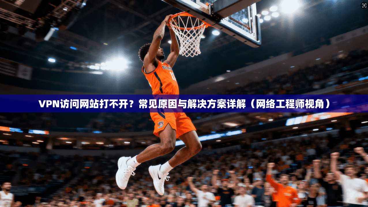 VPN访问网站打不开?常见原因与解决方案详解(网络工程师视角)