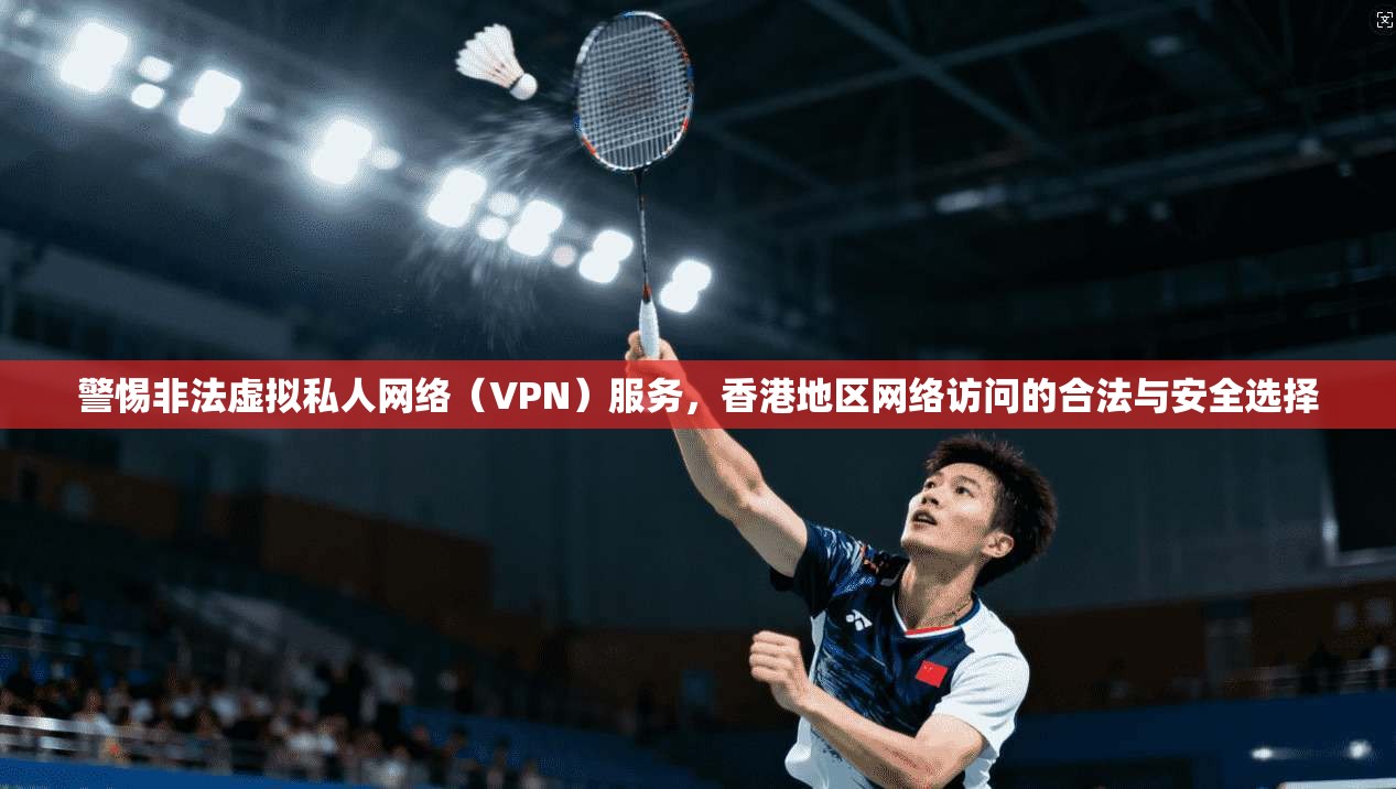 警惕非法虚拟私人网络（VPN）服务，香港地区网络访问的合法与安全选择