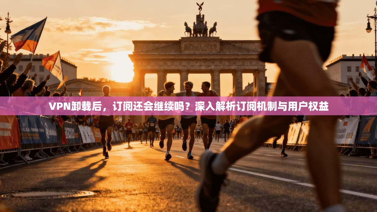 VPN卸载后，订阅还会继续吗？深入解析订阅机制与用户权益