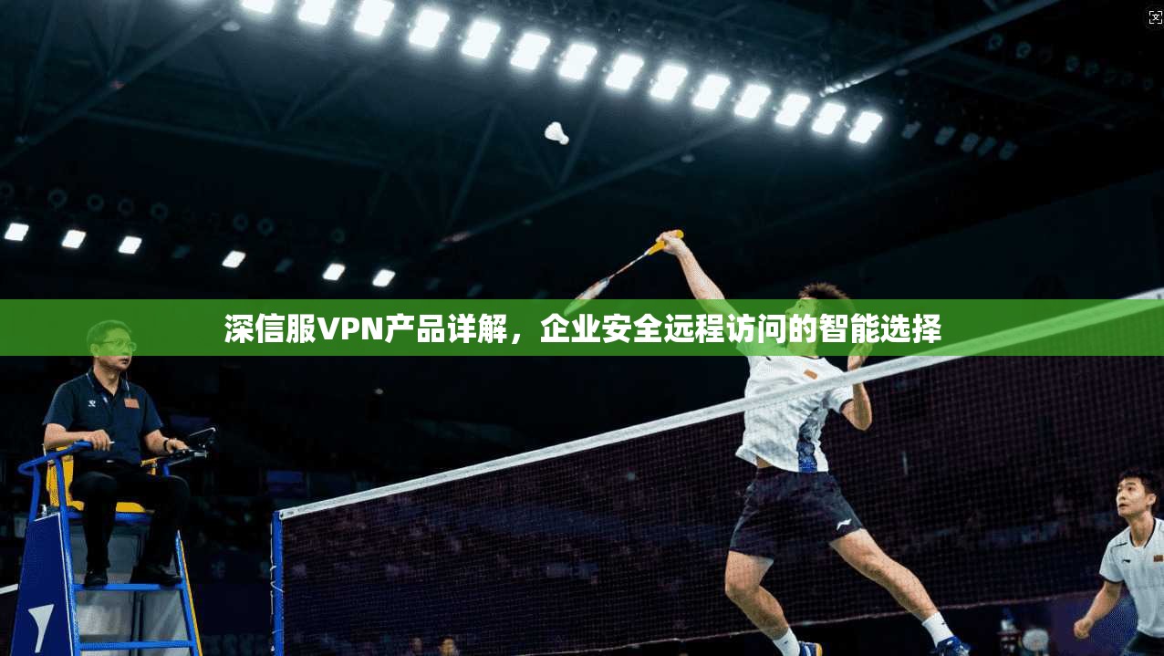深信服VPN产品详解，企业安全远程访问的智能选择