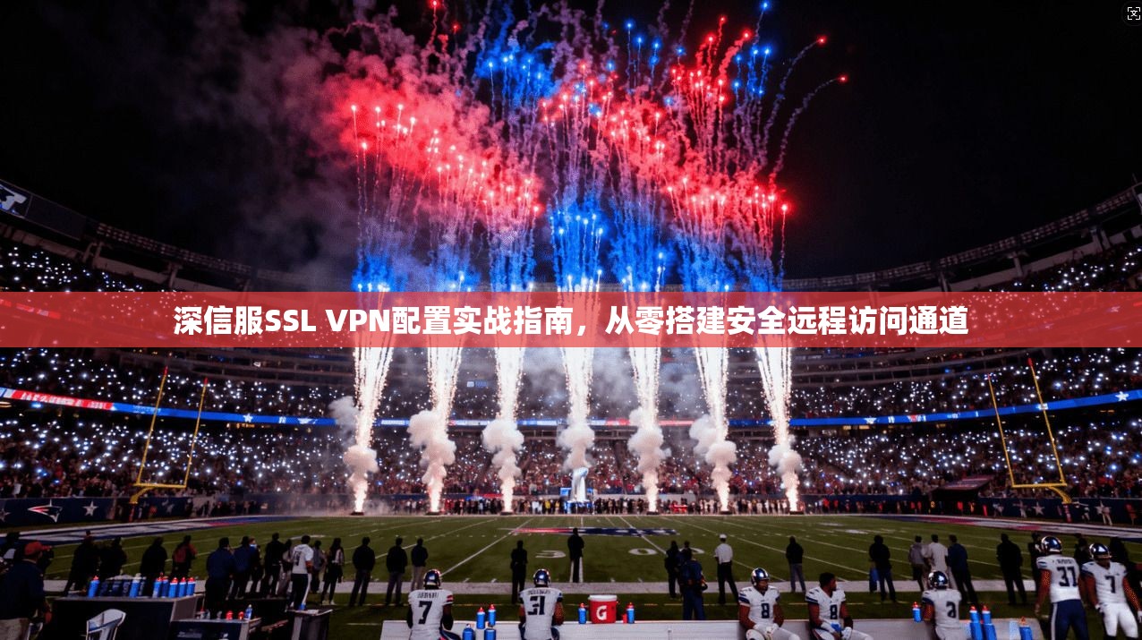 深信服SSL VPN配置实战指南,从零搭建安全远程访问通道