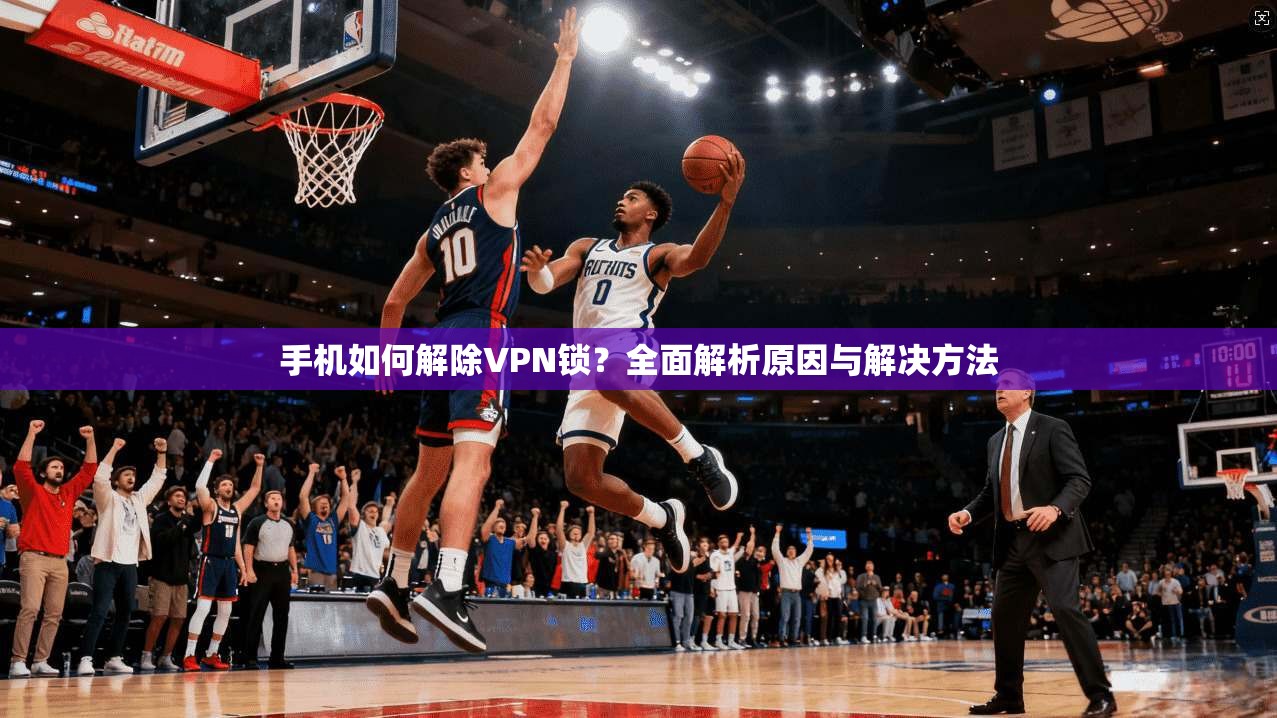 手机如何解除VPN锁？全面解析原因与解决方法