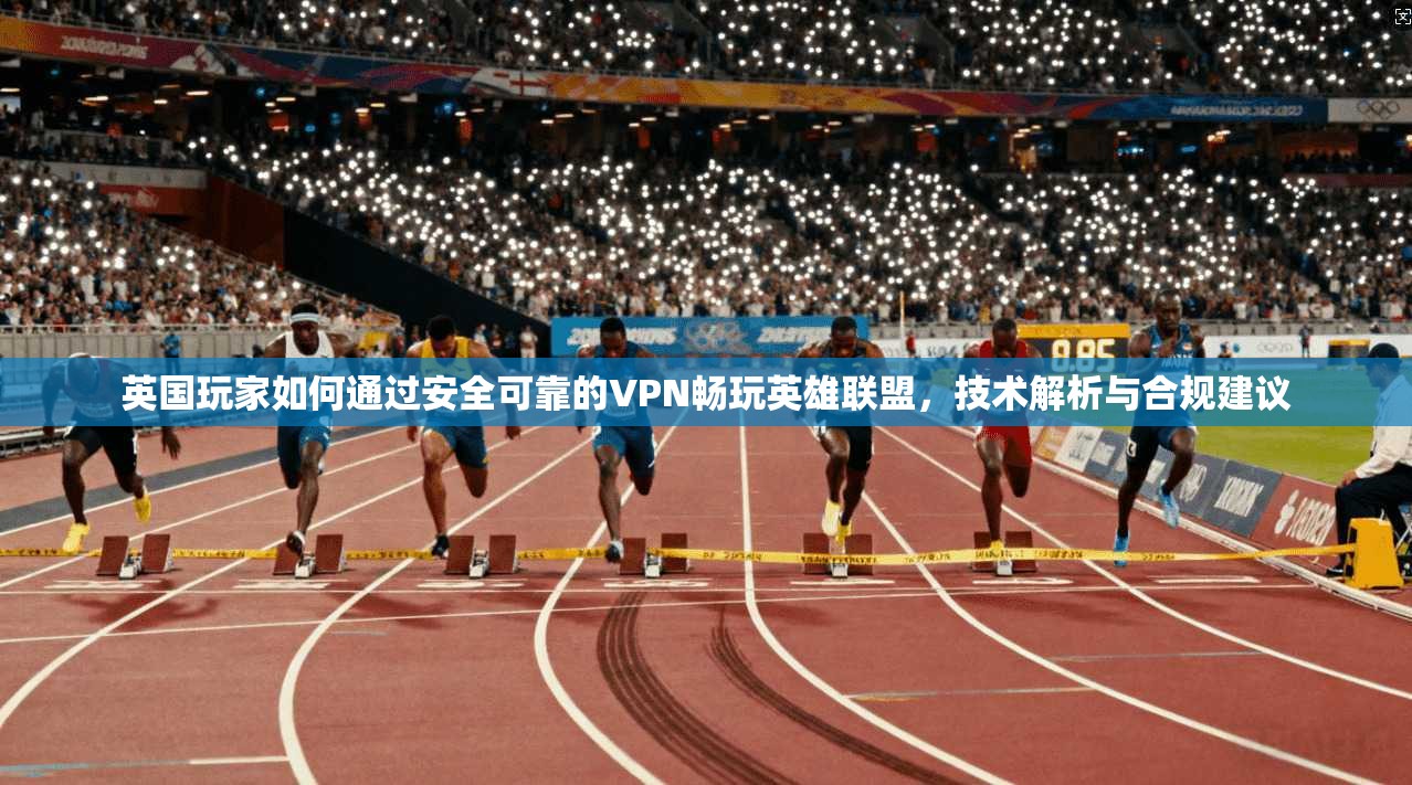 英国玩家如何通过安全可靠的VPN畅玩英雄联盟,技术解析与合规建议