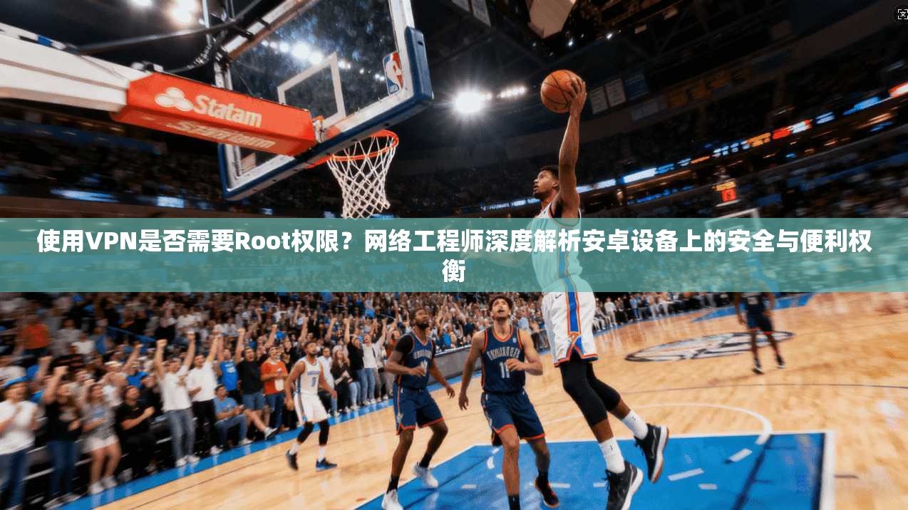 使用VPN是否需要Root权限?网络工程师深度解析安卓设备上的安全与便利权衡
