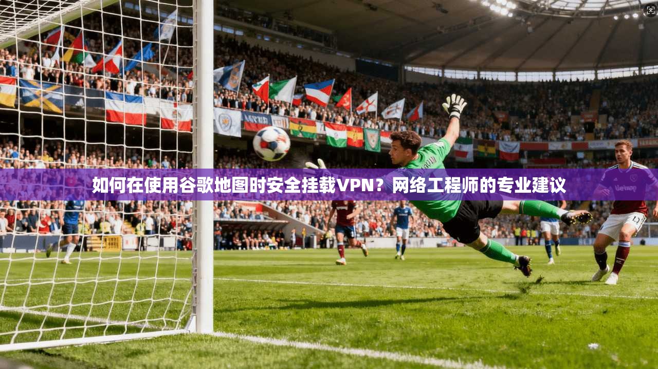 如何在使用谷歌地图时安全挂载VPN？网络工程师的专业建议