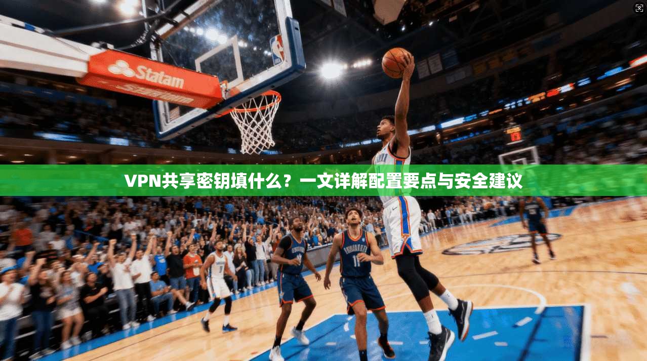 VPN共享密钥填什么？一文详解配置要点与安全建议