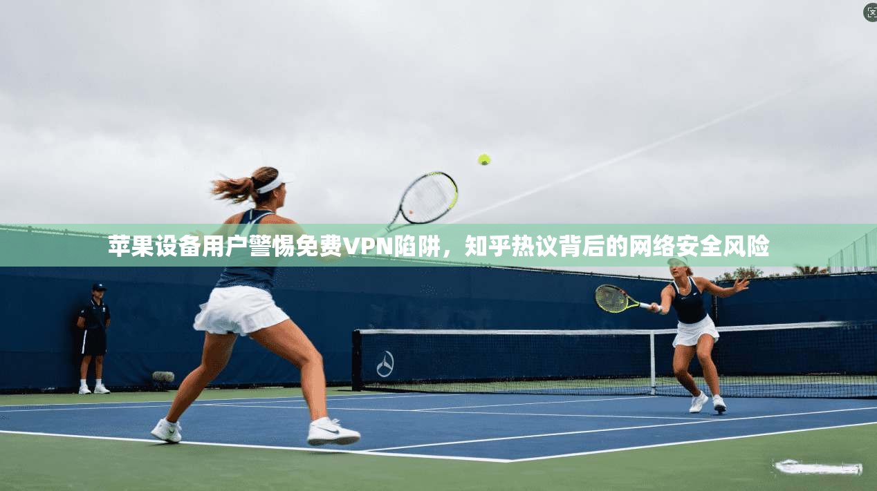 苹果设备用户警惕免费VPN陷阱，知乎热议背后的网络安全风险