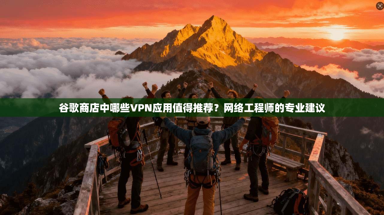 谷歌商店中哪些VPN应用值得推荐？网络工程师的专业建议