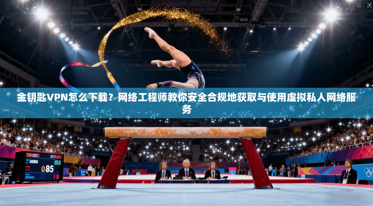 金钥匙VPN怎么下载？网络工程师教你安全合规地获取与使用虚拟私人网络服务
