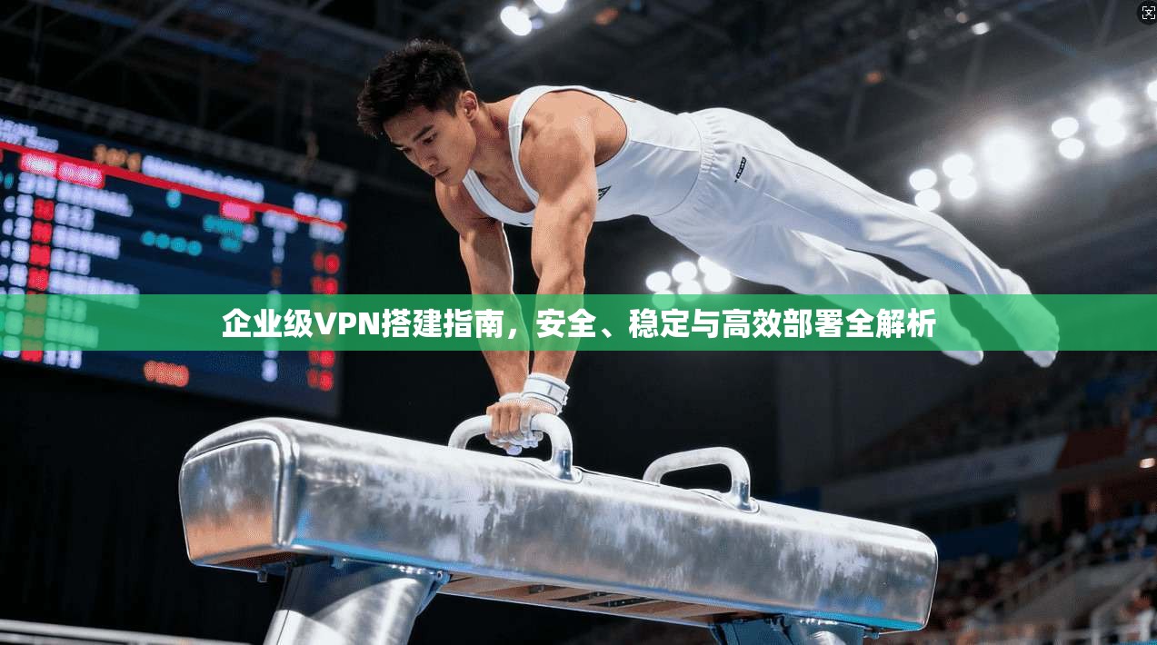 企业级VPN搭建指南，安全、稳定与高效部署全解析