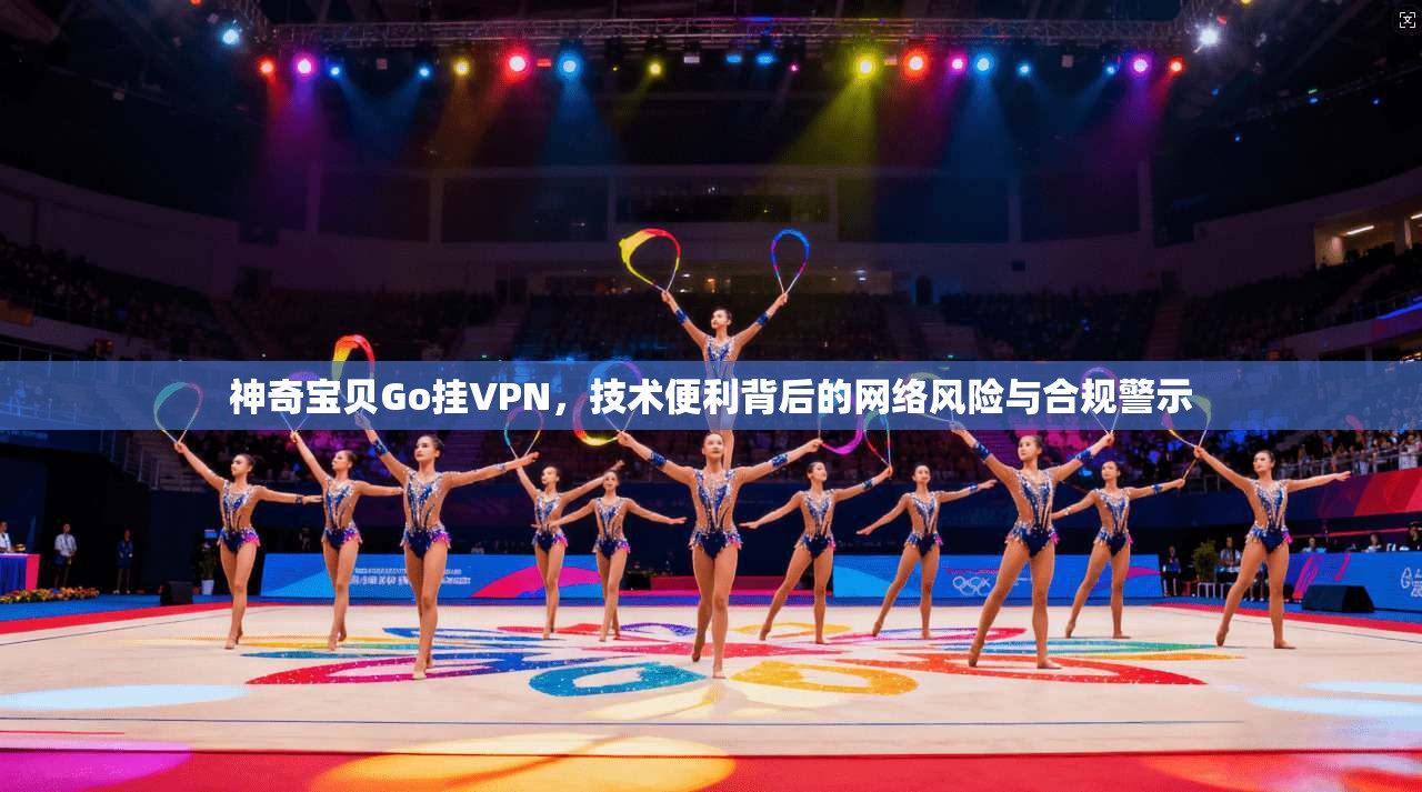神奇宝贝Go挂VPN，技术便利背后的网络风险与合规警示