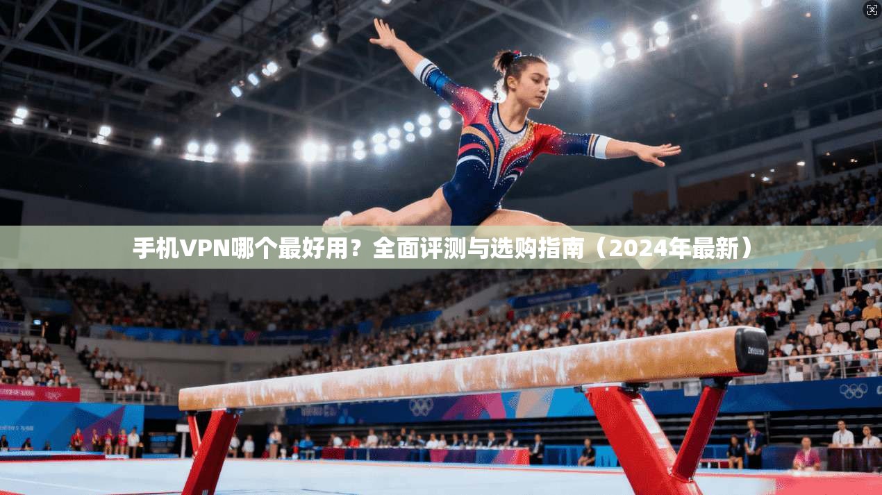 手机VPN哪个最好用？全面评测与选购指南（2024年最新）