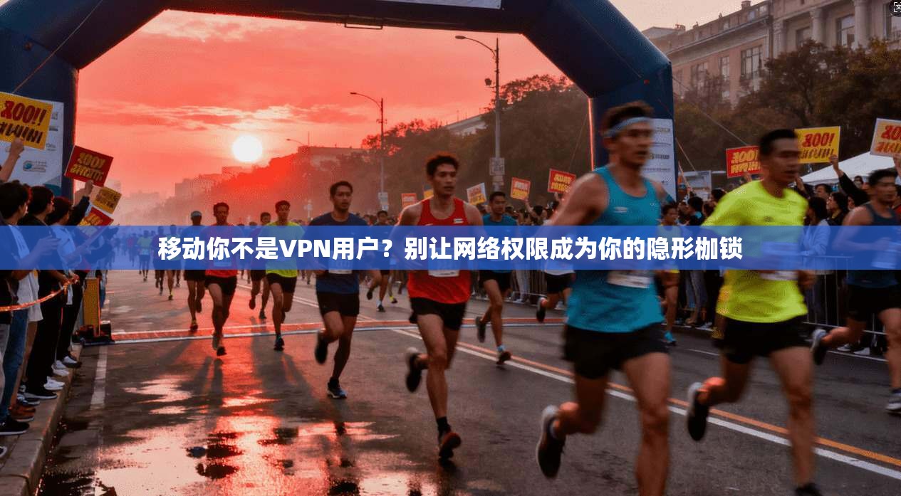 移动你不是VPN用户？别让网络权限成为你的隐形枷锁