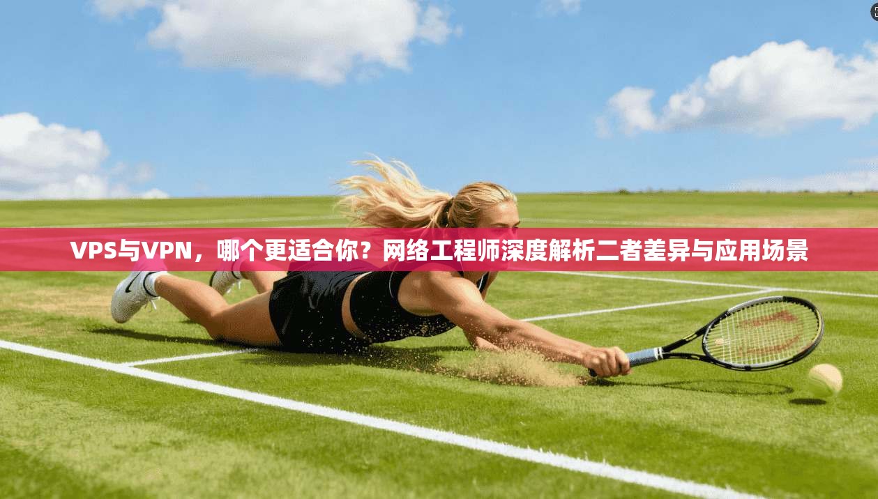 VPS与VPN,哪个更适合你?网络工程师深度解析二者差异与应用场景