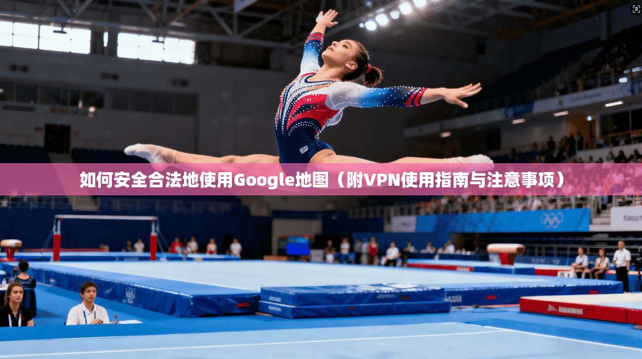 如何安全合法地使用Google地图(附VPN使用指南与注意事项)