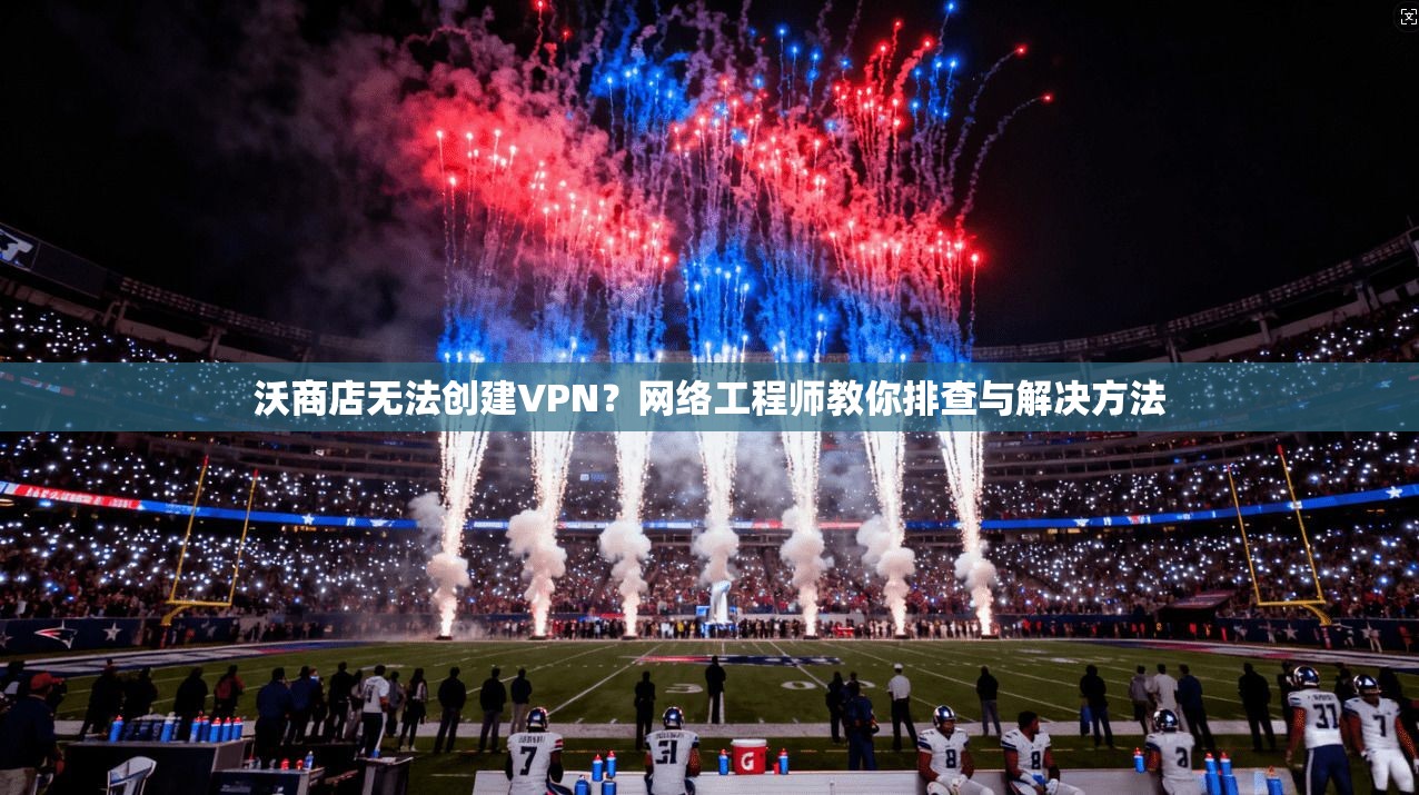 沃商店无法创建VPN?网络工程师教你排查与解决方法