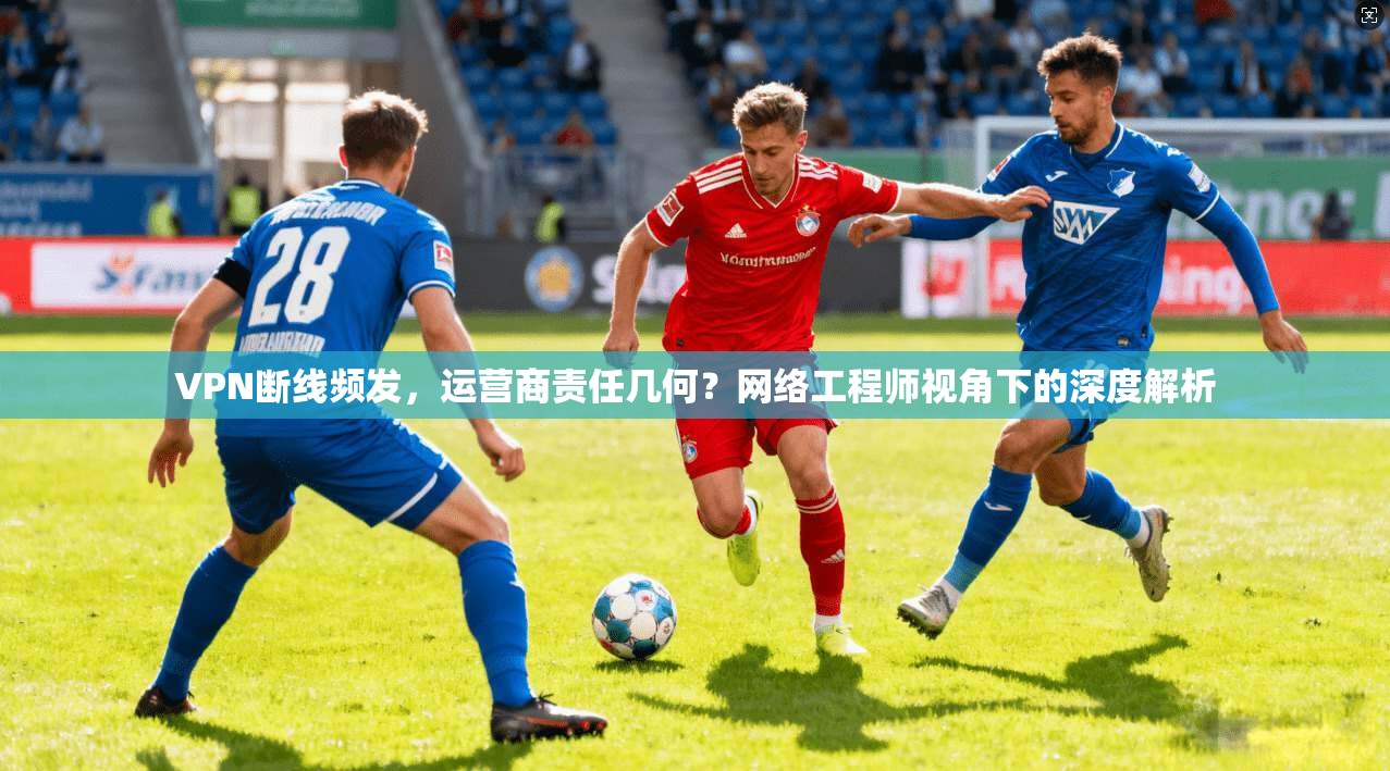 VPN断线频发,运营商责任几何?网络工程师视角下的深度解析