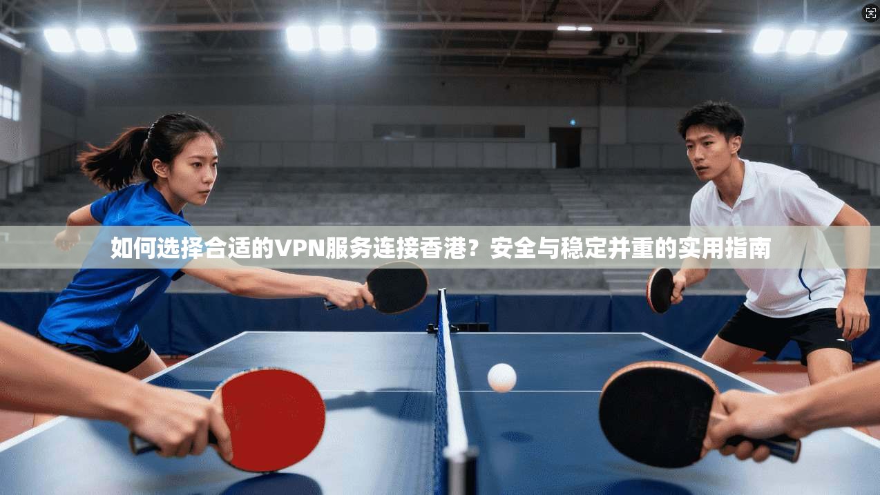 如何选择合适的VPN服务连接香港?安全与稳定并重的实用指南