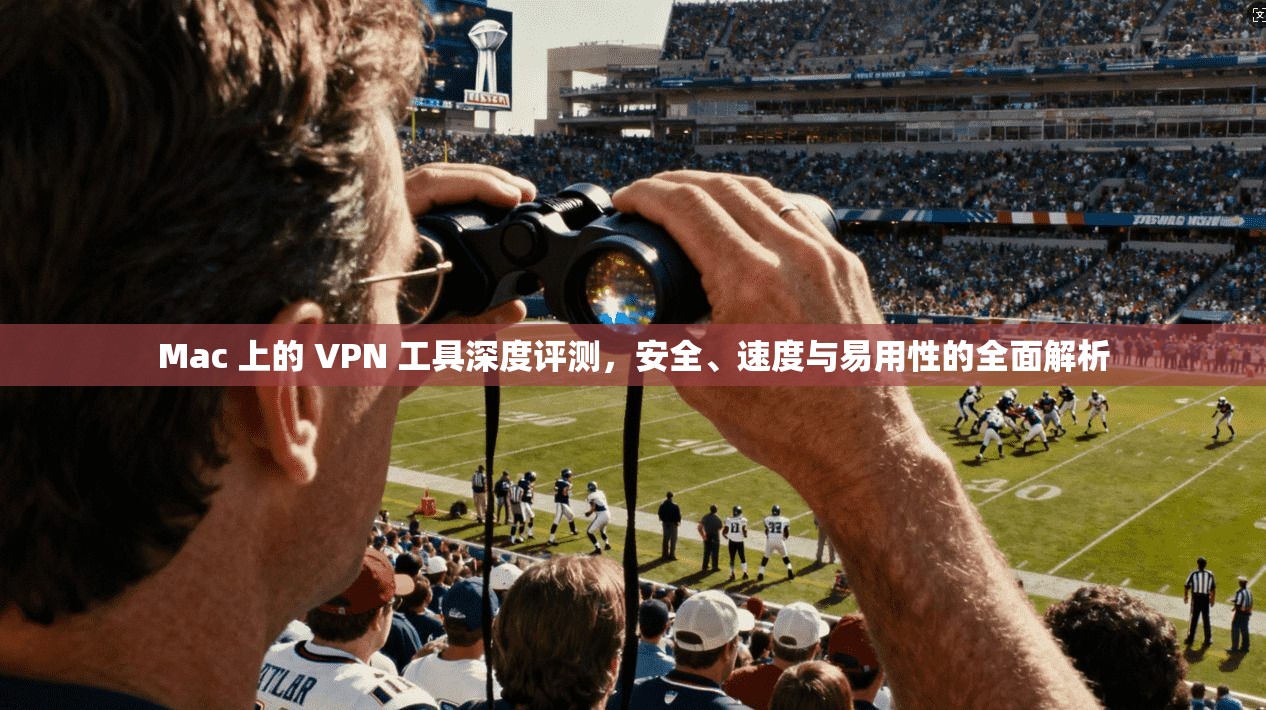 Mac 上的 VPN 工具深度评测，安全、速度与易用性的全面解析