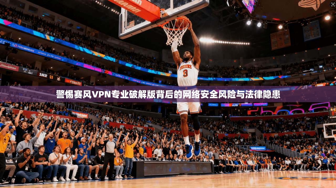 警惕赛风VPN专业破解版背后的网络安全风险与法律隐患