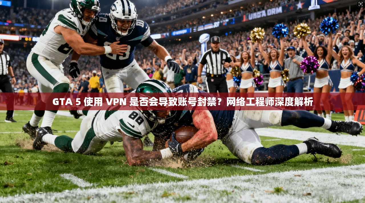 GTA 5 使用 VPN 是否会导致账号封禁？网络工程师深度解析