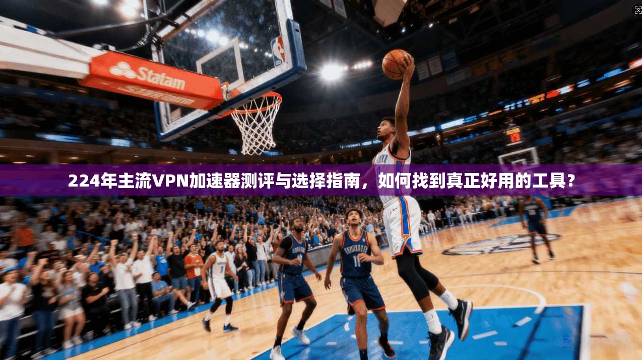 224年主流VPN加速器测评与选择指南，如何找到真正好用的工具？