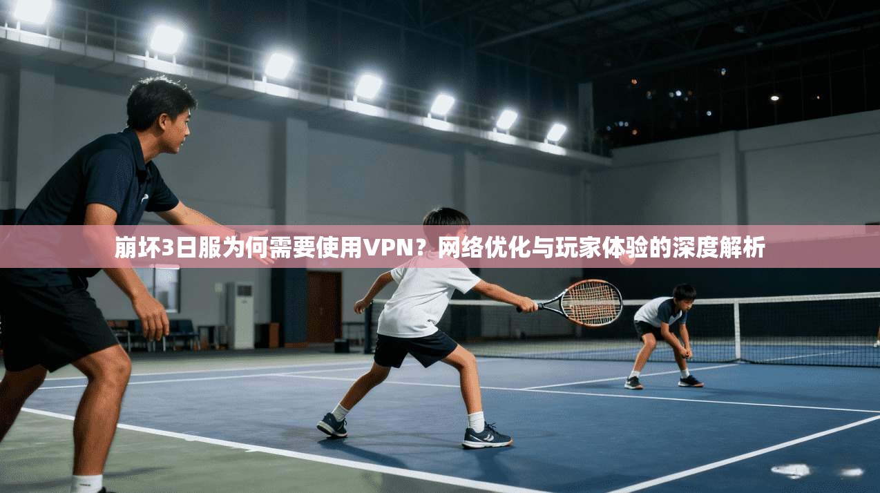 崩坏3日服为何需要使用VPN？网络优化与玩家体验的深度解析