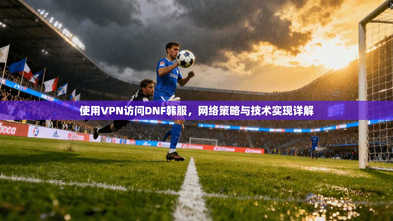 使用VPN访问DNF韩服,网络策略与技术实现详解