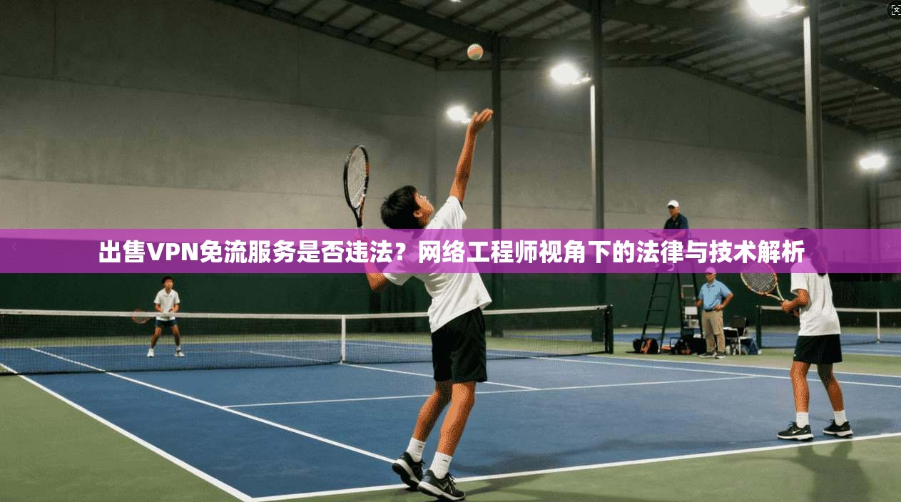 出售VPN免流服务是否违法？网络工程师视角下的法律与技术解析