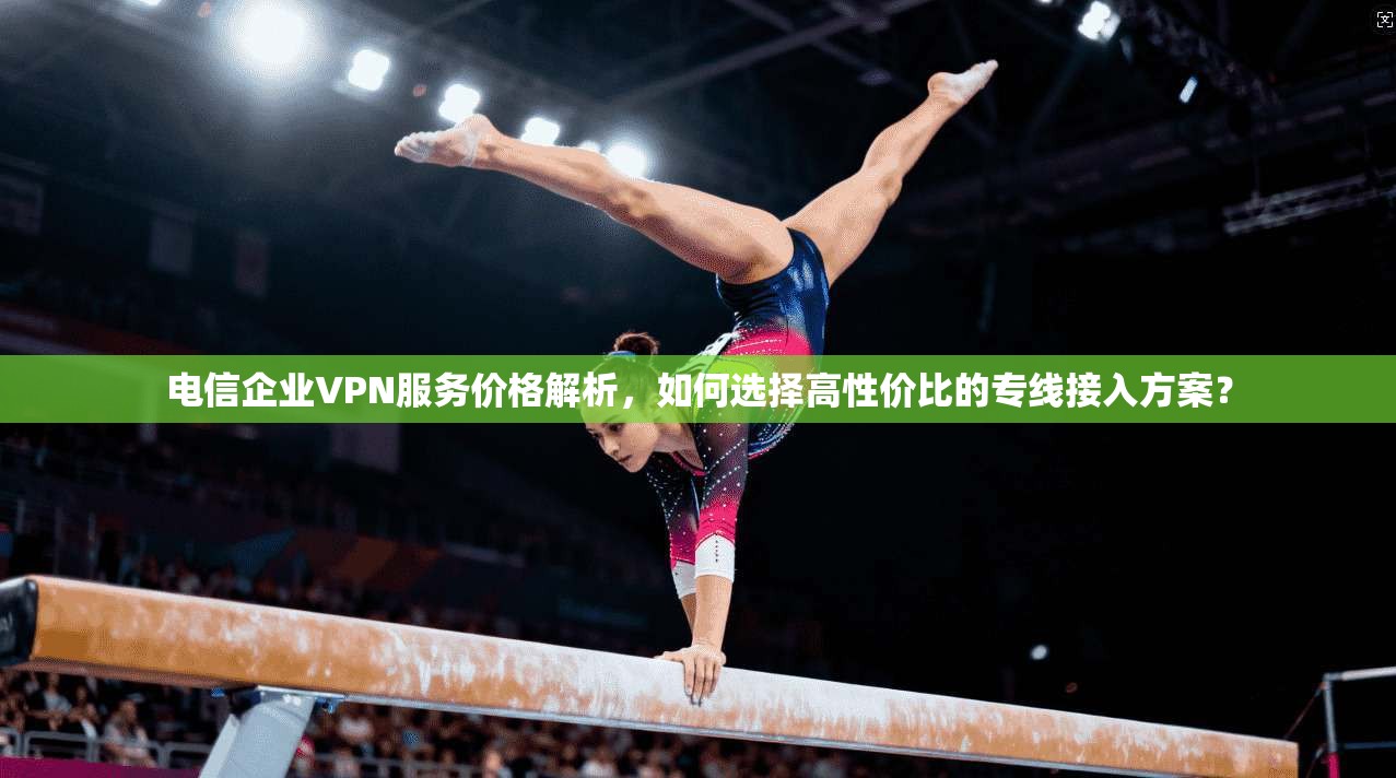 电信企业VPN服务价格解析,如何选择高性价比的专线接入方案?