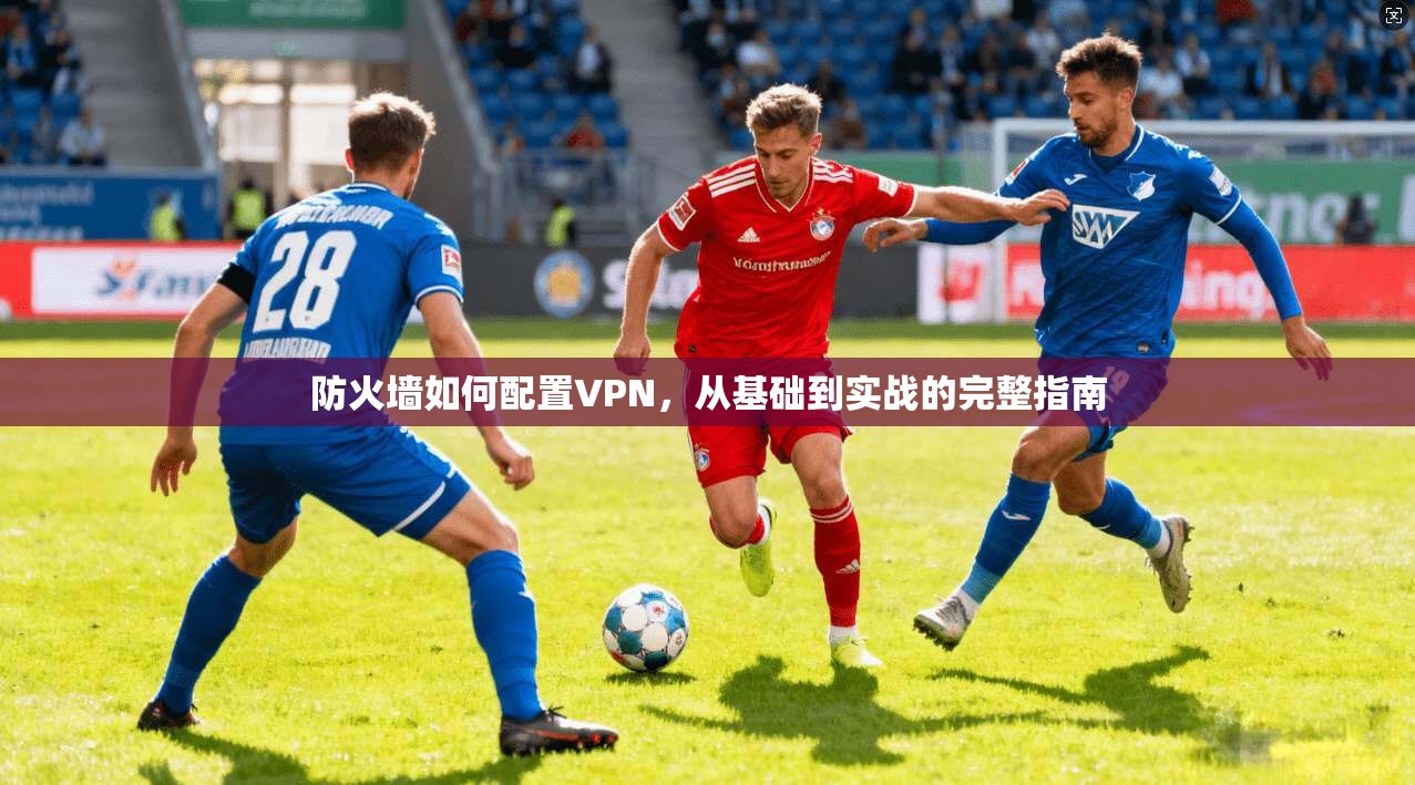 防火墙如何配置VPN，从基础到实战的完整指南