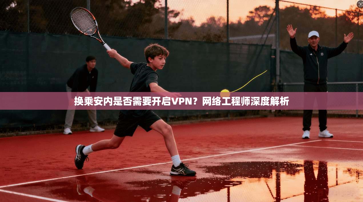 换乘安内是否需要开启VPN?网络工程师深度解析