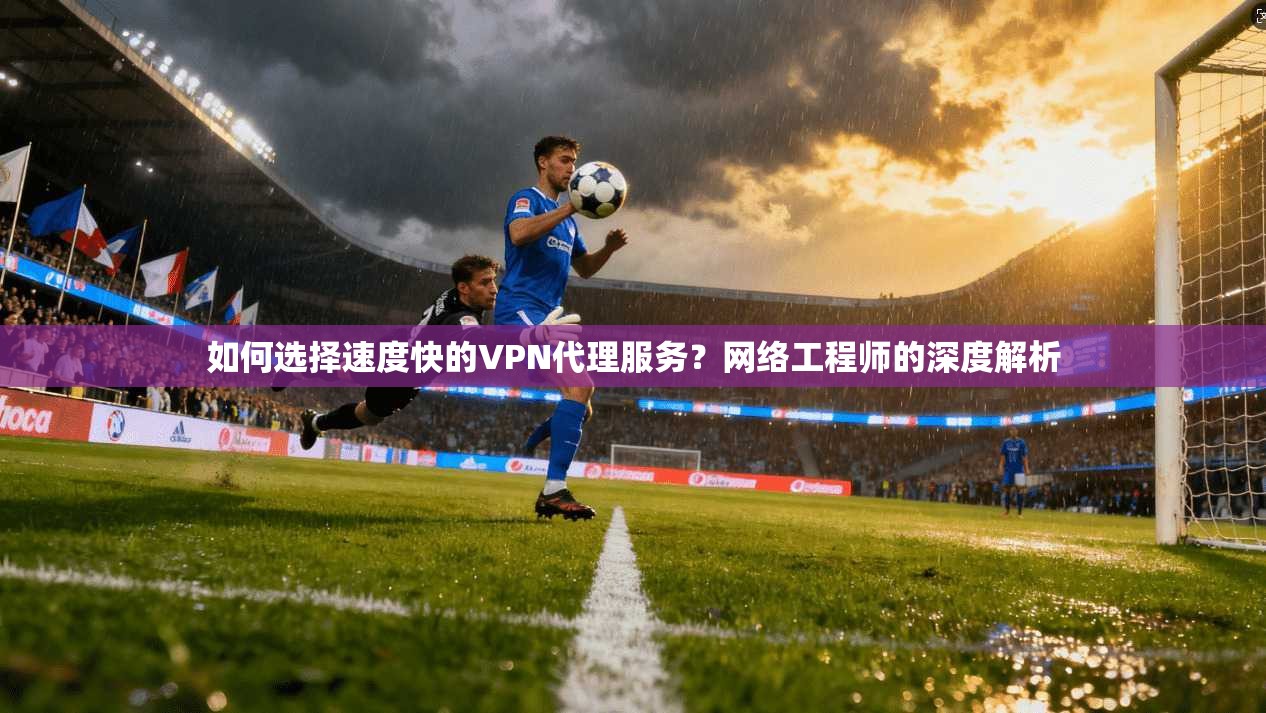 如何选择速度快的VPN代理服务?网络工程师的深度解析