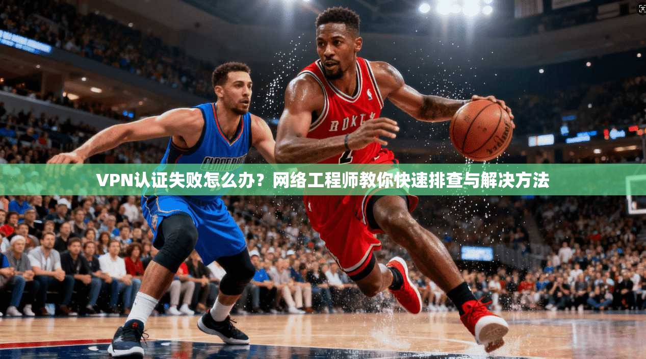 VPN认证失败怎么办？网络工程师教你快速排查与解决方法