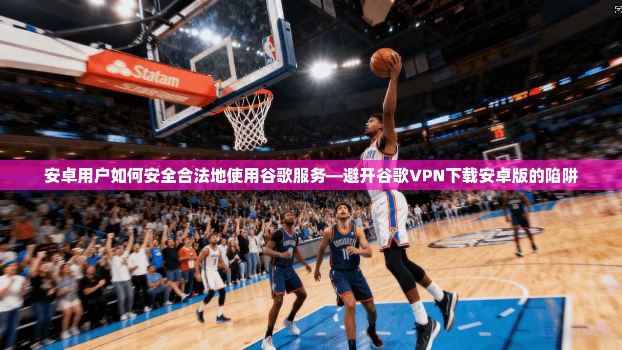 安卓用户如何安全合法地使用谷歌服务—避开谷歌VPN下载安卓版的陷阱