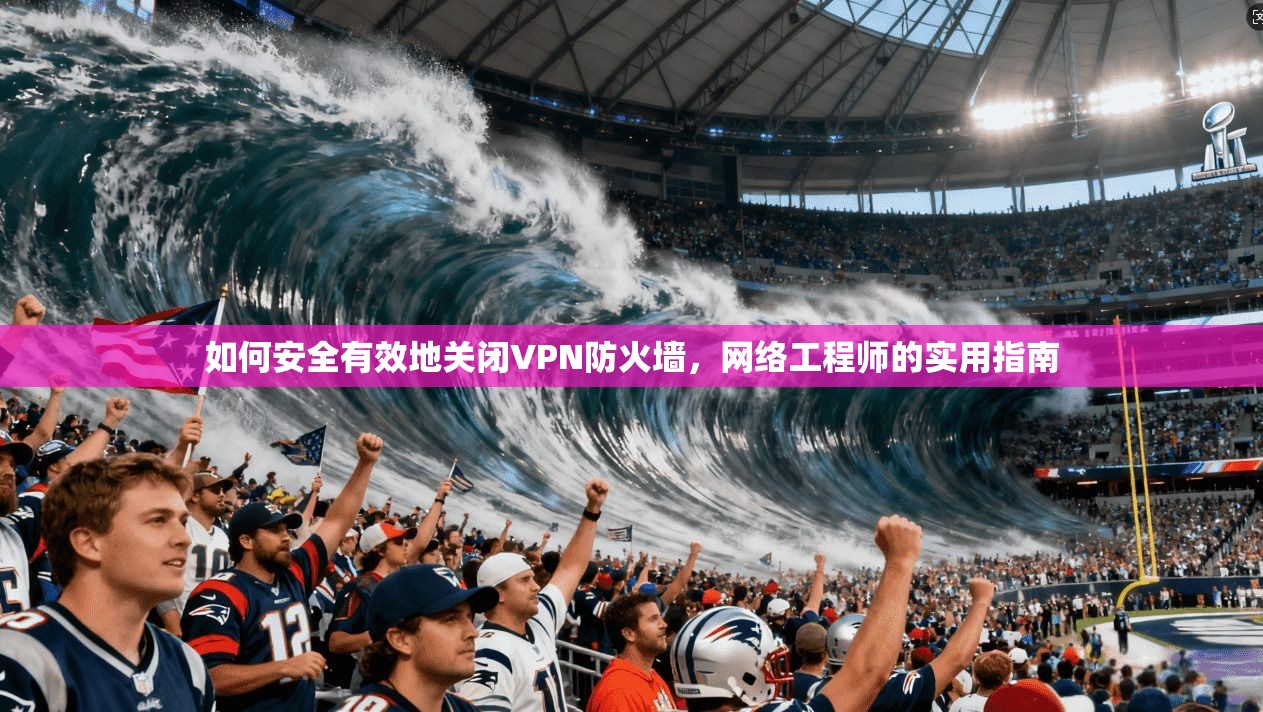 如何安全有效地关闭VPN防火墙,网络工程师的实用指南