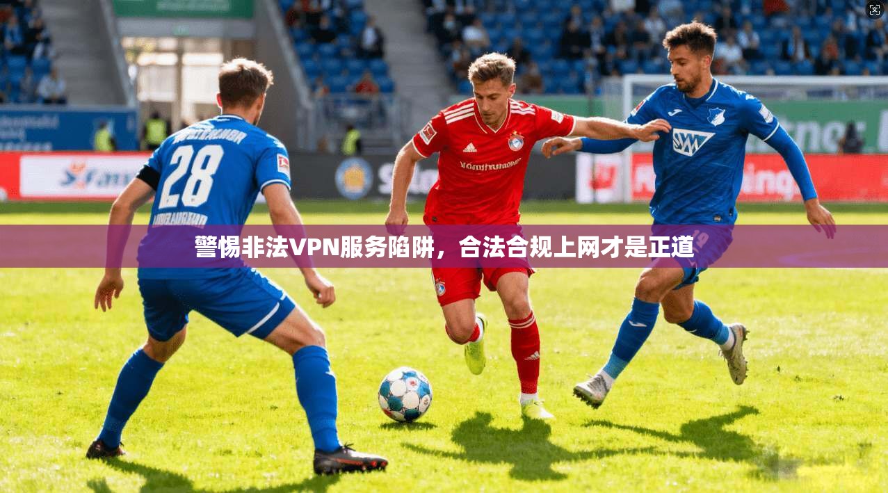 警惕非法VPN服务陷阱，合法合规上网才是正道