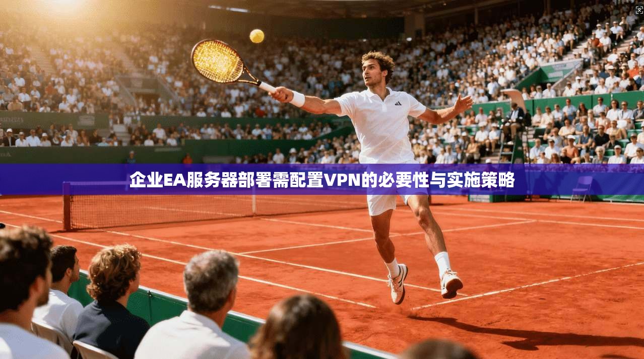 企业EA服务器部署需配置VPN的必要性与实施策略