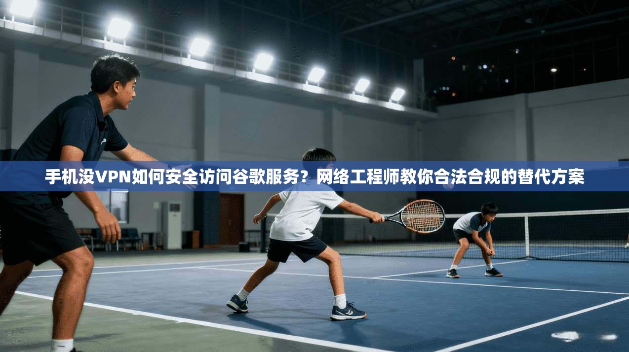 手机没VPN如何安全访问谷歌服务？网络工程师教你合法合规的替代方案
