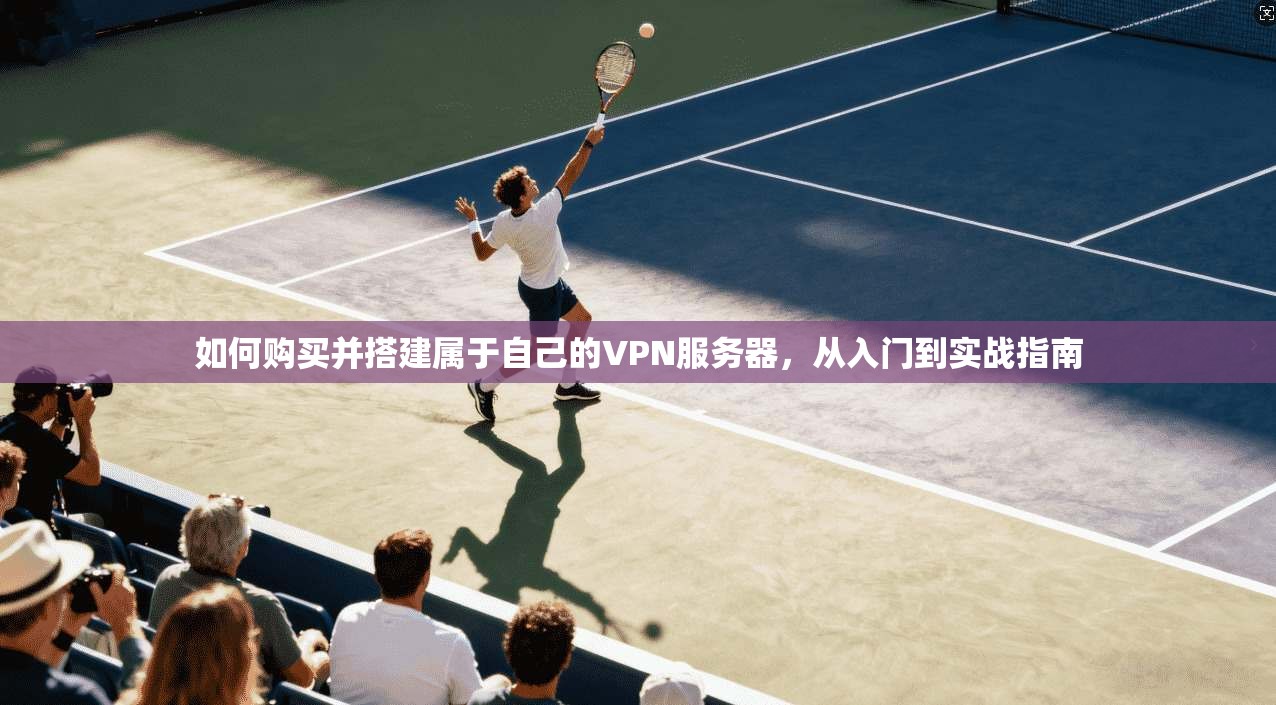 如何购买并搭建属于自己的VPN服务器,从入门到实战指南