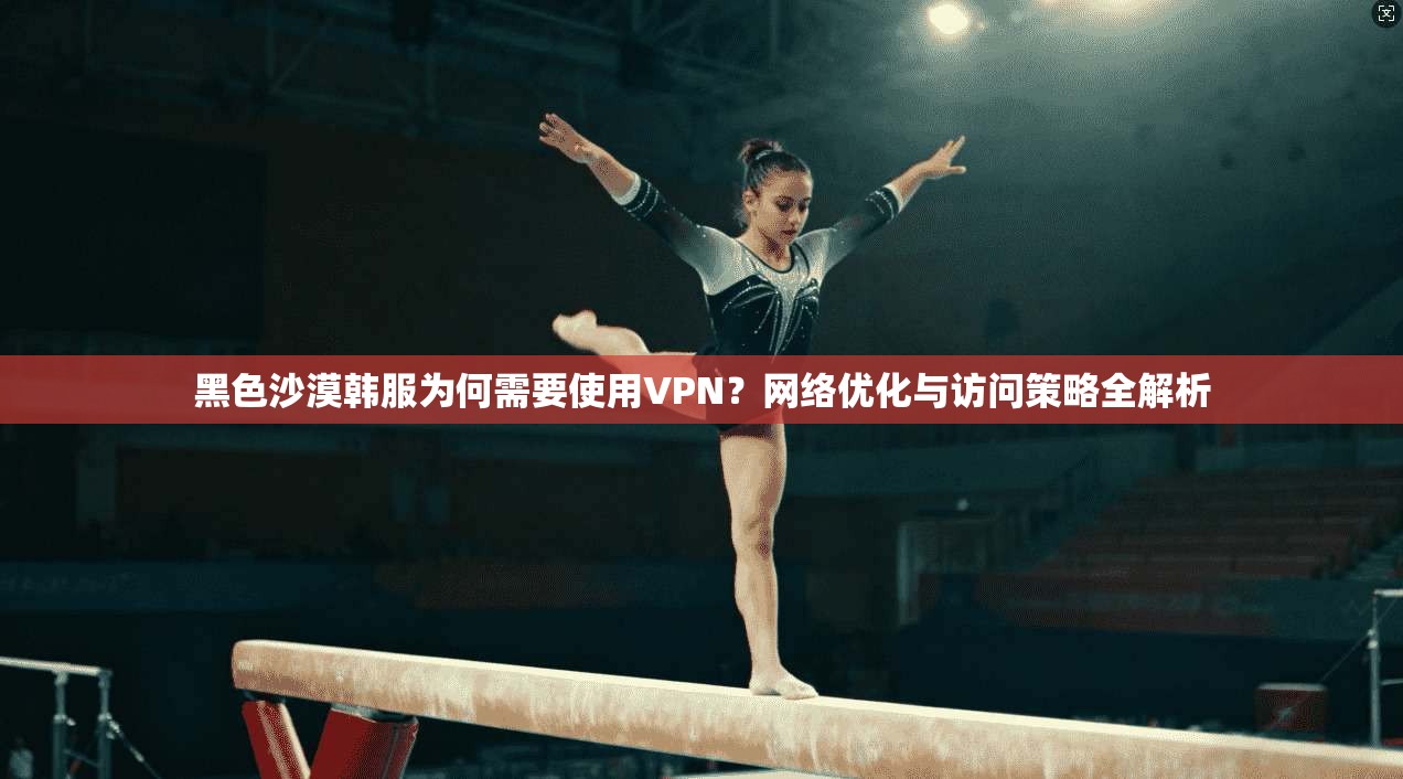 黑色沙漠韩服为何需要使用VPN？网络优化与访问策略全解析