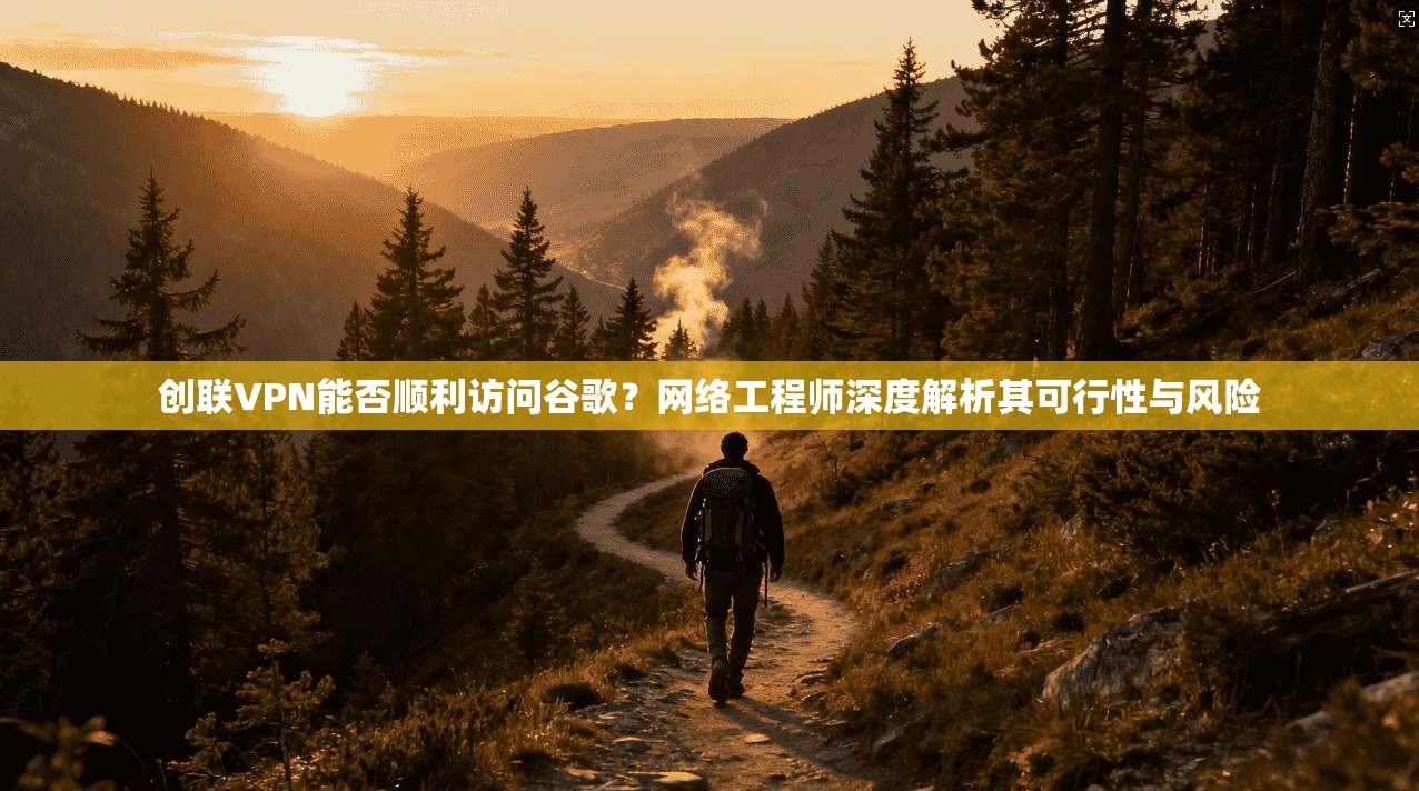 创联VPN能否顺利访问谷歌?网络工程师深度解析其可行性与风险