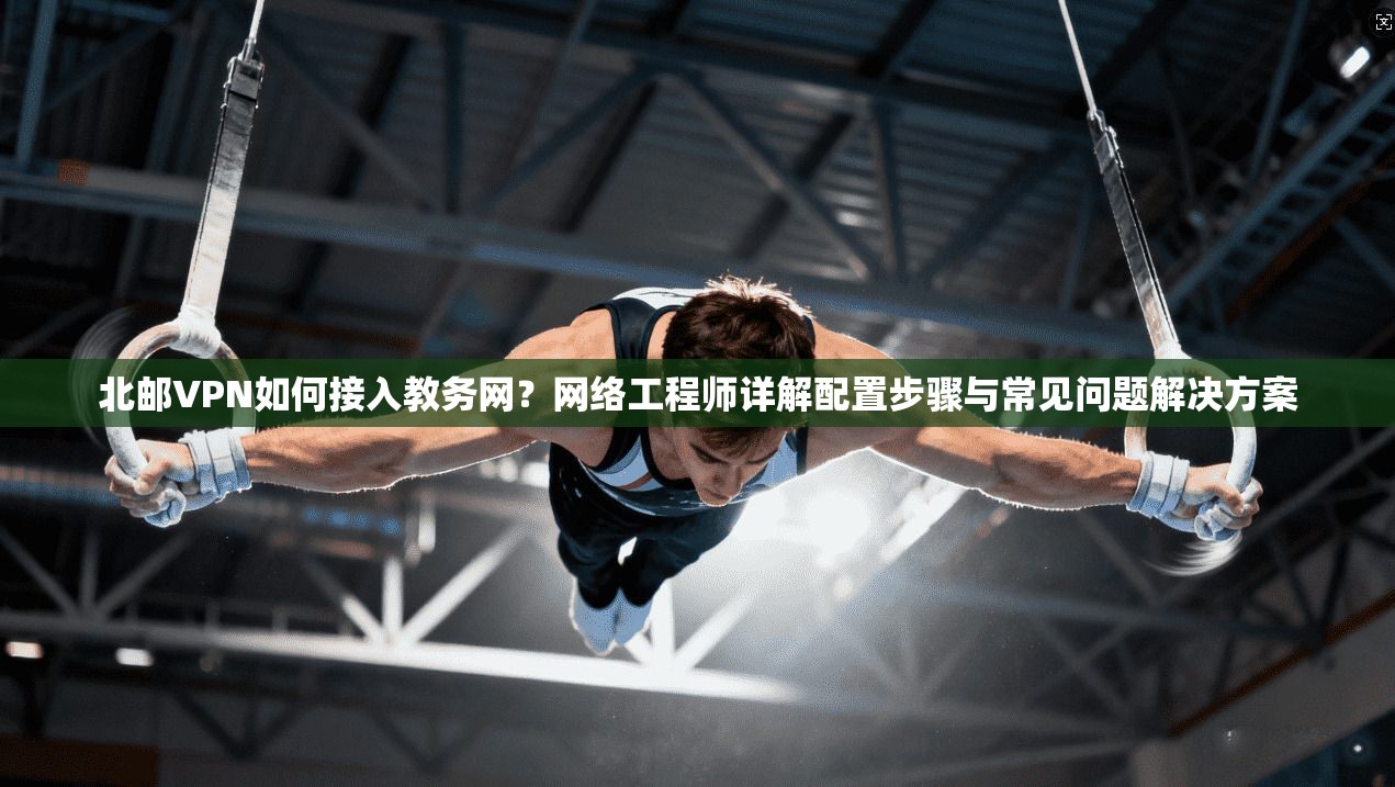 北邮VPN如何接入教务网?网络工程师详解配置步骤与常见问题解决方案