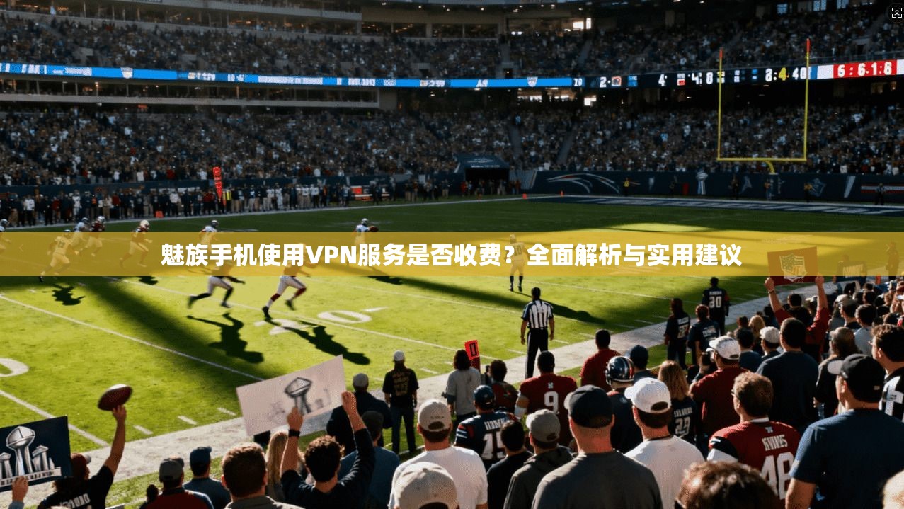 魅族手机使用VPN服务是否收费？全面解析与实用建议