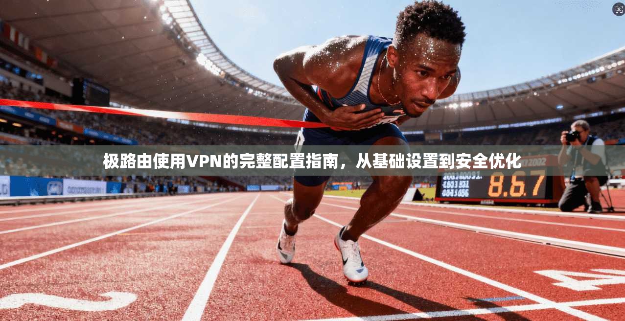 极路由使用VPN的完整配置指南，从基础设置到安全优化