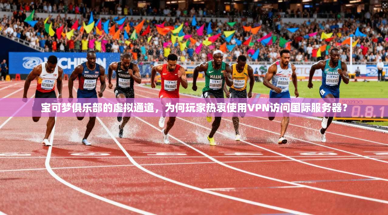 宝可梦俱乐部的虚拟通道,为何玩家热衷使用VPN访问国际服务器?